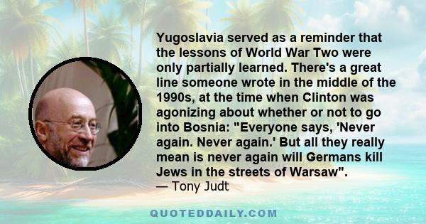 Yugoslavia served as a reminder that the lessons of World War Two were only partially learned. There's a great line someone wrote in the middle of the 1990s, at the time when Clinton was agonizing about whether or not