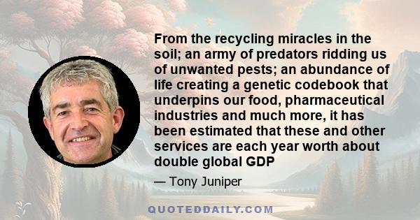 From the recycling miracles in the soil; an army of predators ridding us of unwanted pests; an abundance of life creating a genetic codebook that underpins our food, pharmaceutical industries and much more, it has been