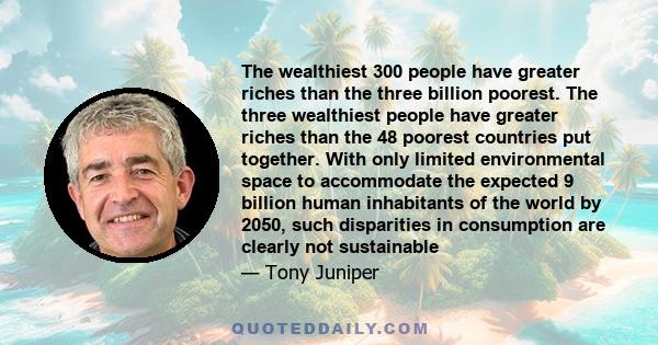 The wealthiest 300 people have greater riches than the three billion poorest. The three wealthiest people have greater riches than the 48 poorest countries put together. With only limited environmental space to