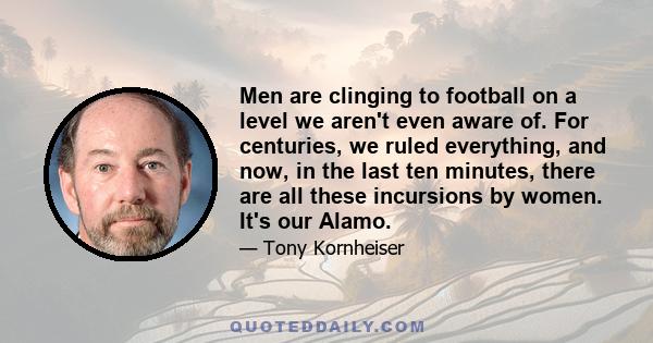 Men are clinging to football on a level we aren't even aware of. For centuries, we ruled everything, and now, in the last ten minutes, there are all these incursions by women. It's our Alamo.