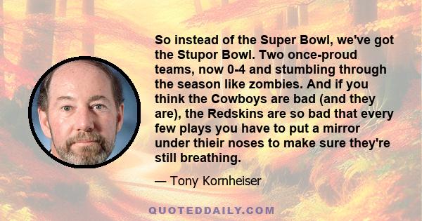 So instead of the Super Bowl, we've got the Stupor Bowl. Two once-proud teams, now 0-4 and stumbling through the season like zombies. And if you think the Cowboys are bad (and they are), the Redskins are so bad that