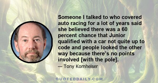 Someone I talked to who covered auto racing for a lot of years said she believed there was a 60 percent chance that Junior qualified with a car not quite up to code and people looked the other way because there’s no