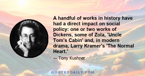 A handful of works in history have had a direct impact on social policy: one or two works of Dickens, some of Zola, 'Uncle Tom's Cabin' and, in modern drama, Larry Kramer's 'The Normal Heart.'