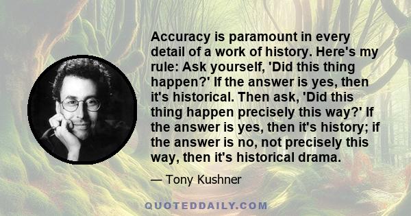 Accuracy is paramount in every detail of a work of history. Here's my rule: Ask yourself, 'Did this thing happen?' If the answer is yes, then it's historical. Then ask, 'Did this thing happen precisely this way?' If the 