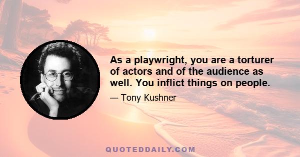 As a playwright, you are a torturer of actors and of the audience as well. You inflict things on people.