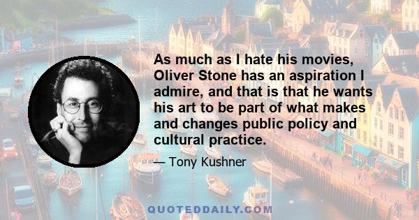 As much as I hate his movies, Oliver Stone has an aspiration I admire, and that is that he wants his art to be part of what makes and changes public policy and cultural practice.