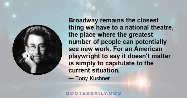 Broadway remains the closest thing we have to a national theatre, the place where the greatest number of people can potentially see new work. For an American playwright to say it doesn't matter is simply to capitulate