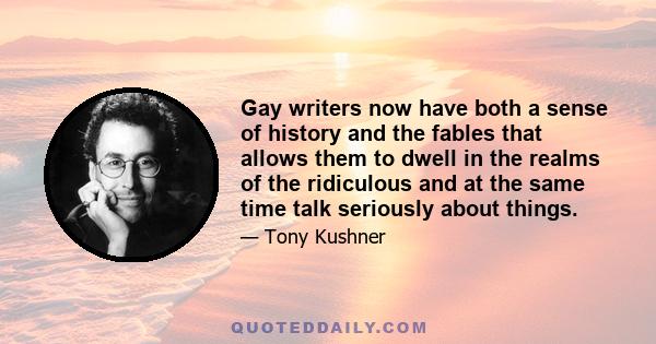 Gay writers now have both a sense of history and the fables that allows them to dwell in the realms of the ridiculous and at the same time talk seriously about things.