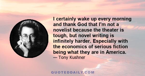 I certainly wake up every morning and thank God that I'm not a novelist because the theater is tough, but novel writing is infinitely harder. Especially with the economics of serious fiction being what they are in