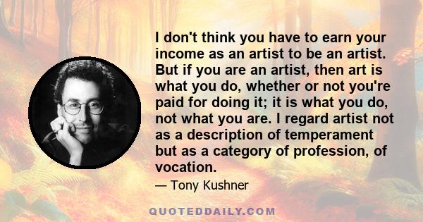 I don't think you have to earn your income as an artist to be an artist. But if you are an artist, then art is what you do, whether or not you're paid for doing it; it is what you do, not what you are. I regard artist