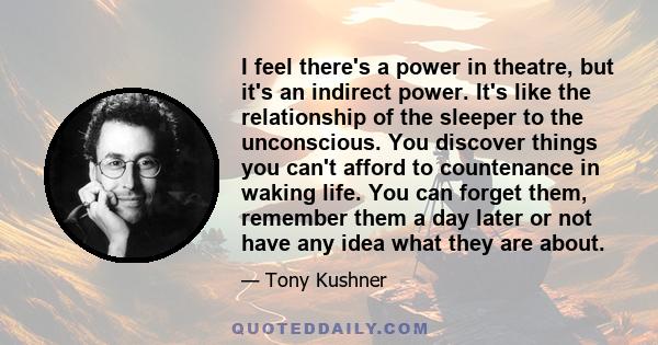 I feel there's a power in theatre, but it's an indirect power. It's like the relationship of the sleeper to the unconscious. You discover things you can't afford to countenance in waking life. You can forget them,