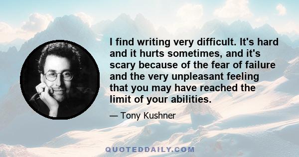 I find writing very difficult. It's hard and it hurts sometimes, and it's scary because of the fear of failure and the very unpleasant feeling that you may have reached the limit of your abilities.