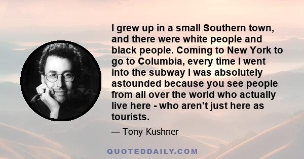 I grew up in a small Southern town, and there were white people and black people. Coming to New York to go to Columbia, every time I went into the subway I was absolutely astounded because you see people from all over