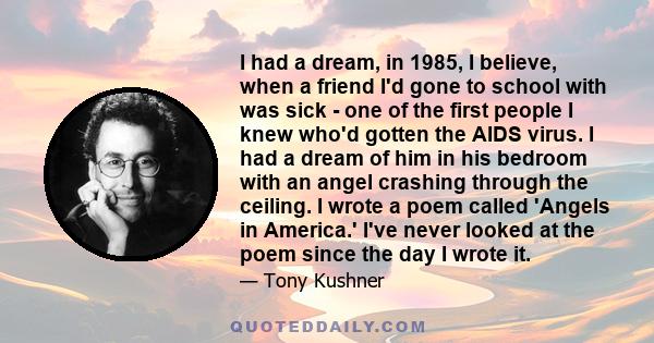 I had a dream, in 1985, I believe, when a friend I'd gone to school with was sick - one of the first people I knew who'd gotten the AIDS virus. I had a dream of him in his bedroom with an angel crashing through the