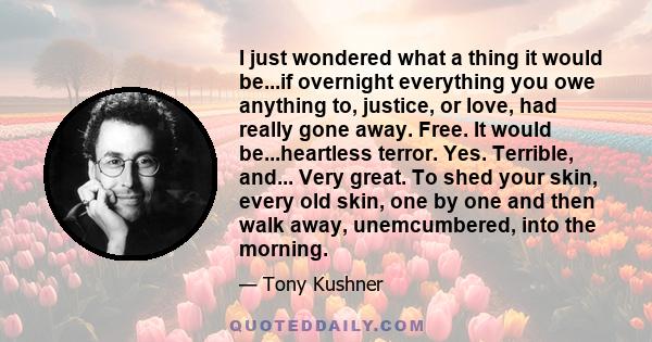 I just wondered what a thing it would be...if overnight everything you owe anything to, justice, or love, had really gone away. Free. It would be...heartless terror. Yes. Terrible, and... Very great. To shed your skin,