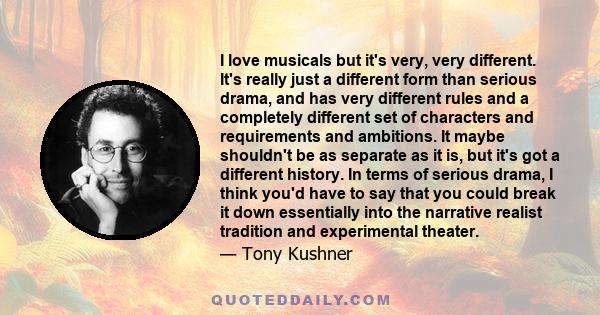 I love musicals but it's very, very different. It's really just a different form than serious drama, and has very different rules and a completely different set of characters and requirements and ambitions. It maybe