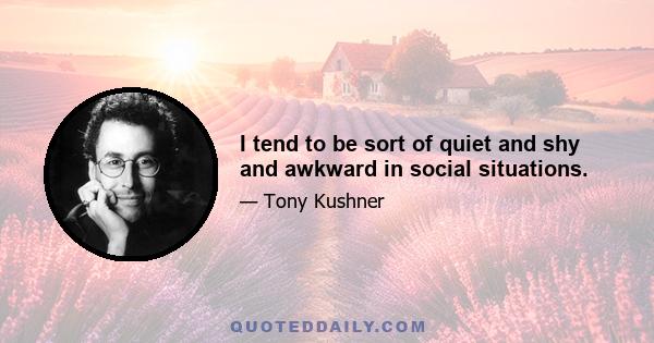 I tend to be sort of quiet and shy and awkward in social situations.