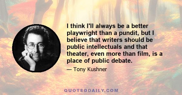 I think I'll always be a better playwright than a pundit, but I believe that writers should be public intellectuals and that theater, even more than film, is a place of public debate.