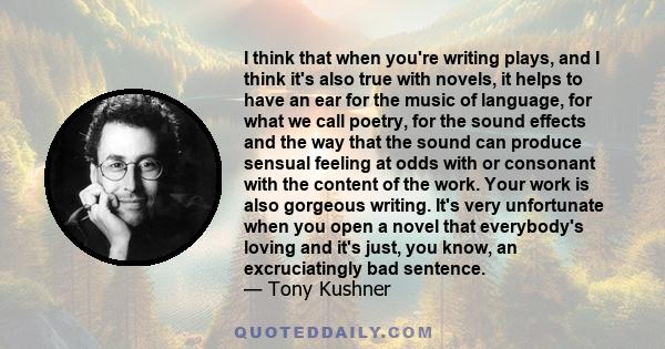 I think that when you're writing plays, and I think it's also true with novels, it helps to have an ear for the music of language, for what we call poetry, for the sound effects and the way that the sound can produce