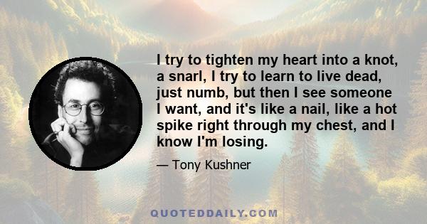 I try to tighten my heart into a knot, a snarl, I try to learn to live dead, just numb, but then I see someone I want, and it's like a nail, like a hot spike right through my chest, and I know I'm losing.