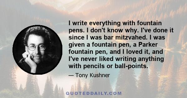 I write everything with fountain pens. I don't know why. I've done it since I was bar mitzvahed. I was given a fountain pen, a Parker fountain pen, and I loved it, and I've never liked writing anything with pencils or