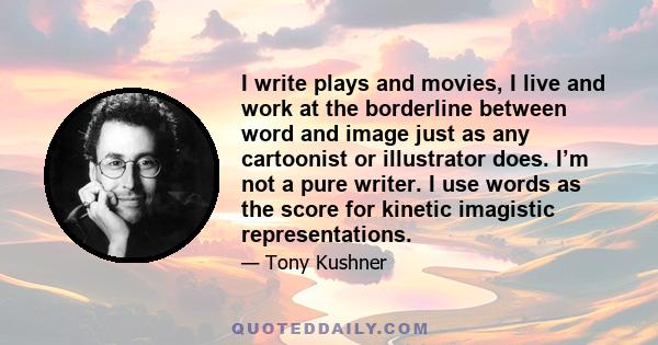 I write plays and movies, I live and work at the borderline between word and image just as any cartoonist or illustrator does. I’m not a pure writer. I use words as the score for kinetic imagistic representations.