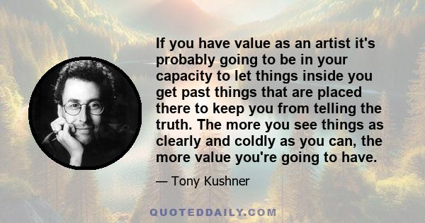 If you have value as an artist it's probably going to be in your capacity to let things inside you get past things that are placed there to keep you from telling the truth. The more you see things as clearly and coldly