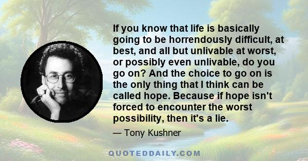 If you know that life is basically going to be horrendously difficult, at best, and all but unlivable at worst, or possibly even unlivable, do you go on? And the choice to go on is the only thing that I think can be