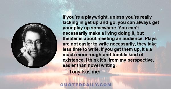 If you're a playwright, unless you're really lacking in get-up-and-go, you can always get your play up somewhere. You can't necessarily make a living doing it, but theater is about meeting an audience. Plays are not