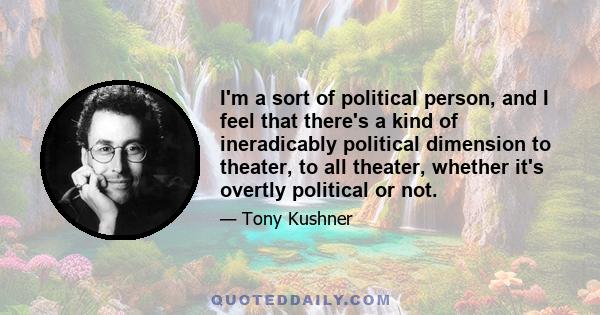 I'm a sort of political person, and I feel that there's a kind of ineradicably political dimension to theater, to all theater, whether it's overtly political or not.