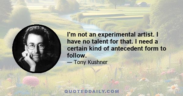 I'm not an experimental artist. I have no talent for that. I need a certain kind of antecedent form to follow.