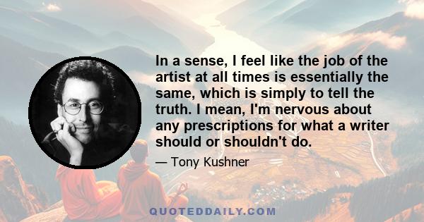 In a sense, I feel like the job of the artist at all times is essentially the same, which is simply to tell the truth. I mean, I'm nervous about any prescriptions for what a writer should or shouldn't do.