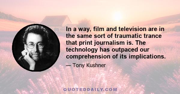 In a way, film and television are in the same sort of traumatic trance that print journalism is. The technology has outpaced our comprehension of its implications.