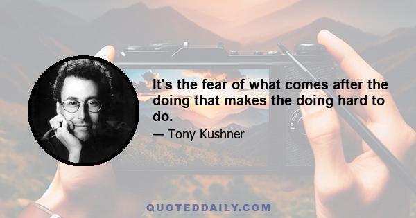 It's the fear of what comes after the doing that makes the doing hard to do.