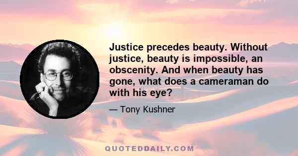 Justice precedes beauty. Without justice, beauty is impossible, an obscenity. And when beauty has gone, what does a cameraman do with his eye?