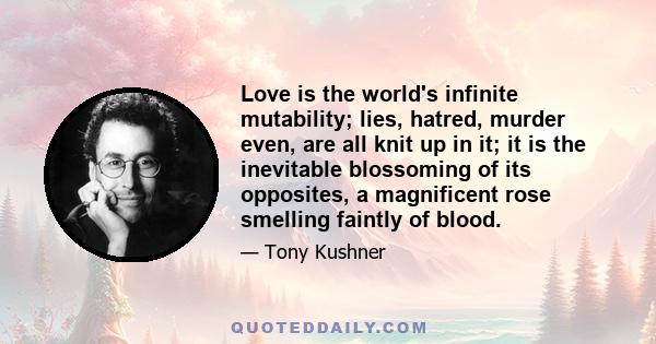 Love is the world's infinite mutability; lies, hatred, murder even, are all knit up in it; it is the inevitable blossoming of its opposites, a magnificent rose smelling faintly of blood.