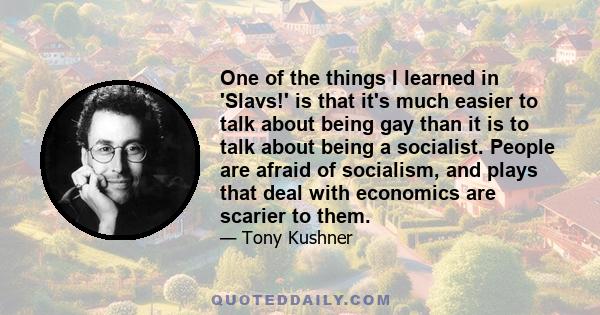 One of the things I learned in 'Slavs!' is that it's much easier to talk about being gay than it is to talk about being a socialist. People are afraid of socialism, and plays that deal with economics are scarier to them.