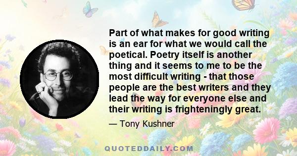 Part of what makes for good writing is an ear for what we would call the poetical. Poetry itself is another thing and it seems to me to be the most difficult writing - that those people are the best writers and they