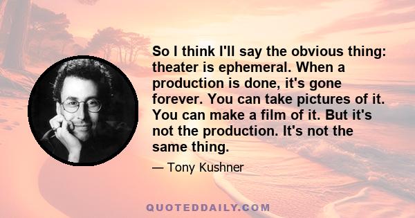 So I think I'll say the obvious thing: theater is ephemeral. When a production is done, it's gone forever. You can take pictures of it. You can make a film of it. But it's not the production. It's not the same thing.