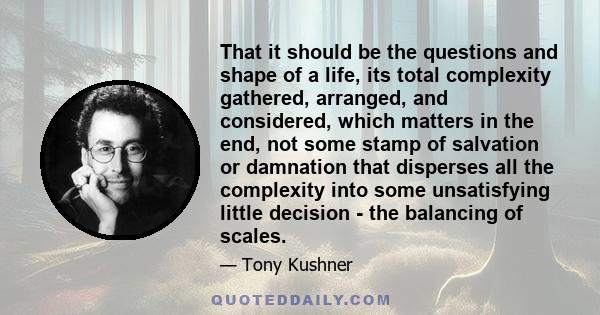 That it should be the questions and shape of a life, its total complexity gathered, arranged, and considered, which matters in the end, not some stamp of salvation or damnation that disperses all the complexity into