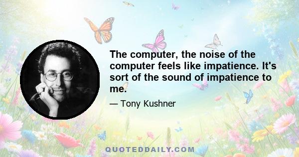 The computer, the noise of the computer feels like impatience. It's sort of the sound of impatience to me.