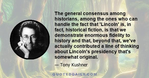 The general consensus among historians, among the ones who can handle the fact that 'Lincoln' is, in fact, historical fiction, is that we demonstrate enormous fidelity to history and that, beyond that, we've actually