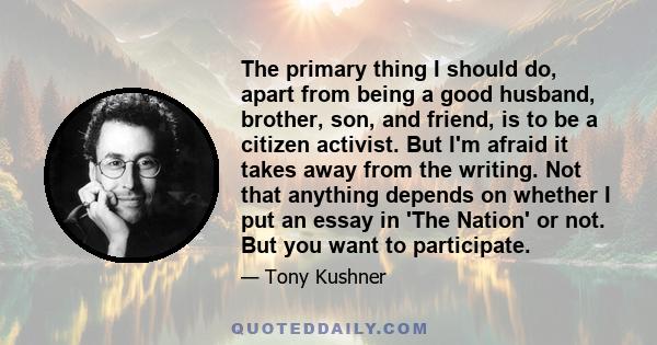 The primary thing I should do, apart from being a good husband, brother, son, and friend, is to be a citizen activist. But I'm afraid it takes away from the writing. Not that anything depends on whether I put an essay