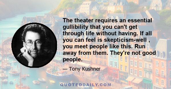 The theater requires an essential gullibility that you can't get through life without having. If all you can feel is skepticism-well , you meet people like this. Run away from them. They're not good people.