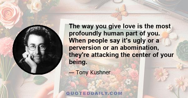 The way you give love is the most profoundly human part of you. When people say it's ugly or a perversion or an abomination, they're attacking the center of your being.