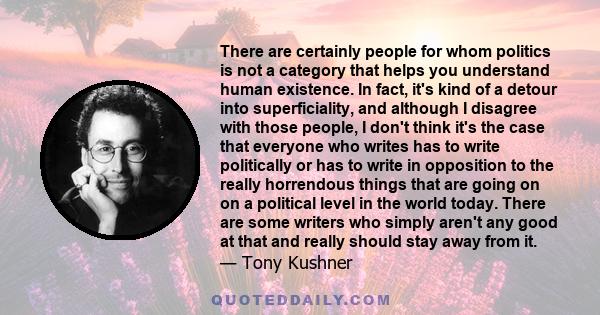 There are certainly people for whom politics is not a category that helps you understand human existence. In fact, it's kind of a detour into superficiality, and although I disagree with those people, I don't think it's 