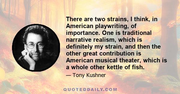 There are two strains, I think, in American playwriting, of importance. One is traditional narrative realism, which is definitely my strain, and then the other great contribution is American musical theater, which is a