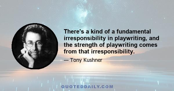 There's a kind of a fundamental irresponsibility in playwriting, and the strength of playwriting comes from that irresponsibility.