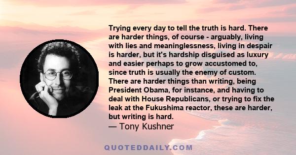 Trying every day to tell the truth is hard. There are harder things, of course - arguably, living with lies and meaninglessness, living in despair is harder, but it's hardship disguised as luxury and easier perhaps to