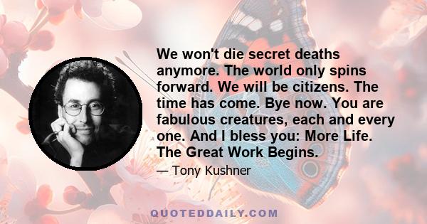 We won't die secret deaths anymore. The world only spins forward. We will be citizens. The time has come. Bye now. You are fabulous creatures, each and every one. And I bless you: More Life. The Great Work Begins.